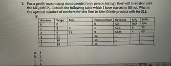 3. For a profit-maximizing monopsonist (only person hiring), they will hire labor until
the MCE=MRPE. Consult the following table which I have started to fill out. What is
the optimal number of workers for this firm to hire if their product sells for $15.
+
Workers
0
12345
1
a.
b. 2
C. 3
d. 4
Wage
0
3
9
21
30
39
MCE
3
15
111
Product/hour Revenue MPE
N/A
5
0
SIIHE
5
9
12
14
15
$0
$75
$135
LER
4
T
110
F FOCUS
MRPE
N/A
75
60
40