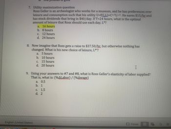 7. Utility maximization question
Ross Geller is an archeologist who works for a museum, and he has preferences over
leisure and consumption such that his utility U=f(C,L)=C1/3L1/2. He earns $15/hr and
has stock dividends that bring in $40/day. If T-24 hours, what is the optimal
amount of leisure that Ross should use each day, L*?
a. 16 hours
b.
8 hours
pounds Si
c. 12 hours
d. 24 hours
8. Now imagine that Ross gets a raise to $37.50/hr, but otherwise nothing has
changed. What is his new choice of leisure, L*'?
a. 5 hours
b.
English (United States)
10 hours
c. 15 hours
d. 20 hours
I
9. Using your answers to #7 and #8, what is Ross Geller's elasticity of labor supplied?
That is, what is: (%ALabor) / (%Awage)
a. 0.5
b. 1
c. 1.5
d. 2
Focus