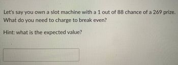 **Title:** Understanding Expected Value in Slot Machines

**Text:**

Let's say you own a slot machine with a 1 out of 88 chance of a 269 prize. What do you need to charge to break even?

*Hint: what is the expected value?*

**Explanation:**

This exercise introduces the concept of expected value, a fundamental principle in probability and finance. In this scenario, the expected value represents the average amount a slot owner would receive per play in the long run, allowing them to break even on costs over time.

To calculate the expected value:

1. Multiply the probability of winning by the prize amount:  
   \[ \text{Expected Value} = \left(\frac{1}{88}\right) \times 269 \]

2. The result will give the average amount that should be charged per play to ensure no loss or gain from the slot machine over multiple plays. This helps the owner set a price that offsets the payout risk.