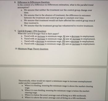 8. Difference in Differences Question:
In the context of a Difference-in-Differences estimation, what is the parallel trend
assumption?
a. We assume that neither the treatment nor the control group change over
time.
b. We assume that in the absence of treatment, the difference in outcomes
between the treatment and control groups is constant over time.
c. We assume that treatment would not have affected the control group even if
they received it.
d.
We assume that the treatment group has volunteered to receive treatment.
9. Card & Krueger 1994 Question:
What did Card & Krueger find in their paper?
b.
a. Faced with an increase in minimum wage, NI saw a decrease in employment.
Faced with an increase in minimum wage, NI saw an increase in employment.
c. Faced with a decrease in minimum wage, PN saw a decrease in employment.
d. Faced with a decrease in minimum wage, PN saw an increase in employment.
10. Minimum Wage Theory Question:
Theoretically, when would we expect a minimum wage to increase unemployment
under perfect competition?
a. When it is binding, meaning the minimum wage is above the market-clearing
wage.
b. When it is non-binding, meaning the minimum wage is below the market-
clearing wage.
c.
When it is below the area's average cost-of-living on a 40h workweek.
d. When it is above the area's average cost-of-living on a 40h workweek.