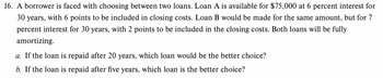 16. A borrower is faced with choosing between two loans. Loan A is available for $75,000 at 6 percent interest for
30 years, with 6 points to be included in closing costs. Loan B would be made for the same amount, but for 7
percent interest for 30 years, with 2 points to be included in the closing costs. Both loans will be fully
amortizing.
a. If the loan is repaid after 20 years, which loan would be the better choice?
b. If the loan is repaid after five years, which loan is the better choice?