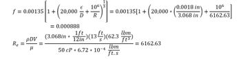 **Transcription for Educational Website**

This image contains two equations used in fluid mechanics for calculating the friction factor and Reynolds number in a pipe system.

1. **Friction Factor Equation:**

   \[
   f = 0.00135 \left[ 1 + \left( 20,000 \cdot \left( \frac{\epsilon}{D} + \frac{10^6}{R} \right) \right)^{\frac{1}{3}} \right]
   \]

   Breaking it down:
   - \( f = 0.00135 \left[ 1 + \left( 20,000 \cdot \left( \frac{0.0018 \, \text{in}}{3.068 \, \text{in}} \right) + \frac{10^6}{6162.63} \right) \right] \)
   - The result of the calculation is \( f = 0.000888 \).

2. **Reynolds Number Equation:**

   \[
   R_e = \frac{\rho DV}{\mu}
   \]

   Components in this equation:
   - The variables are replaced by given values: 
   \[
   R_e = \left( 3.068 \, \text{in} \times \frac{1 \, \text{ft}}{12 \, \text{in}} \right) (13 \, \text{ft/s}) \left( 62.3 \, \frac{\text{lbm}}{\text{ft}^3} \right)
   \]
   - The denominator is:
   \[
   50 \, \text{cP} \times 6.72 \times 10^{-4} \, \frac{\text{lbm}}{\text{ft.s}}
   \]
   - The calculated result is \( R_e = 6162.63 \).

These equations are essential for analyzing the flow characteristics and predicting the behavior of fluids in various engineering applications. The friction factor is used to determine the resistance offered by the pipe, while the Reynolds number helps to identify the flow regime, whether laminar or turbulent.