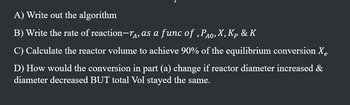 A) Write out the algorithm
B) Write the rate of reaction-, as a func of, PÃO, X, Kp & K
C) Calculate the reactor volume to achieve 90% of the equilibrium conversion Xe
D) How would the conversion in part (a) change if reactor diameter increased &
diameter decreased BUT total Vol stayed the same.