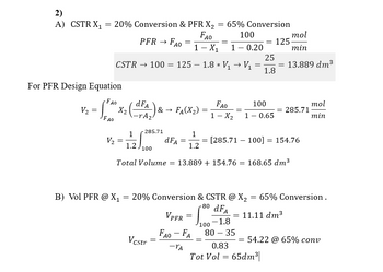 2)
A) CSTR X₁
V₂
=
=
20% Conversion & PFR X₂
=
FAO
1 - X₁
For PFR Design Equation
·FAO
FAO
V₂
X₂
=
CSTR → 100 = 125 — 1.8 * V₁ → V₁
-
2 (dFA₂)
PFR → FAO
1
1.2
S.
285.71
100
& →
=
Vcstr
FA(X₂)
dFA =
1
1.2
=
VPFR
FAO - FA
-TA
=
=
65% Conversion
100
10.20
=
100
FAO
1 - X₂
=
B) Vol PFR @ X₁ = 20% Conversion & CSTR @ X₂
80 dFA
-1.8
80 - 35
==
100
1 - 0.65
= 125-
25
1.8
Total Volume = 13.889 + 154.76 = 168.65 dm³
=
=
mol
min
13.889 dm³
[285.71-100] = 154.76
0.83
Tot Vol = 65dm³|
285.71
= 11.11 dm³
= 65% Conversion.
mol
min
= 54.22 @ 65% conv