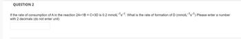 QUESTION 2
If the rate of consumption of A in the reaction 2A+1B = C+3D is 0.2 mmolL-1s-1. What is the rate of formation of D (mmolL-1s-1) Please enter a number
with 2 decimals (do not enter unit)