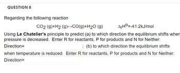 QUESTION 8
Regarding the following reaction
CO2 (g)+H2 (g)→→CO(g)+H₂O (g)
ArH=-41.2kJ/mol
Using Le Chatelier's principle to predict (a) to which direction the equilibrium shifts when
pressure is decreased. Enter R for reactants, P for products and N for Neither:
Direction=
; (b) to which direction the equilibrium shifts
when temperature is reduced. Enter R for reactants, P for products and N for Neither:
Direction=