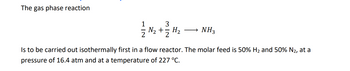 ### Gas Phase Reaction

The reaction is as follows:

\[ \frac{1}{2} \text{N}_2 + \frac{3}{2} \text{H}_2 \rightarrow \text{NH}_3 \]

This reaction is to be carried out isothermally in a flow reactor. The molar feed composition is 50% \(\text{H}_2\) and 50% \(\text{N}_2\). The reaction conditions are set at a pressure of 16.4 atm and a temperature of 227°C.