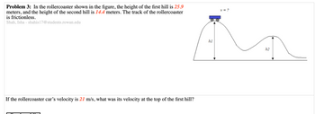 **Problem 3:**

In the roller coaster shown in the figure, the height of the first hill is **25.9 meters**, and the height of the second hill is **14.4 meters**. The track of the roller coaster is frictionless.

*Shah, Isha - shahis17@students.rowan.edu*

---

**Diagram Explanation:**

The diagram depicts a side view of a roller coaster track with two hills. The first hill has a height labeled as \( h_1 \) and is 25.9 meters tall. At the peak of this hill, there is a cart with an unknown velocity (\( v = ? \)). The second hill has a height labeled as \( h_2 \) and measures 14.4 meters.

---

If the roller coaster car’s velocity is **21 m/s**, what was its velocity at the top of the first hill?