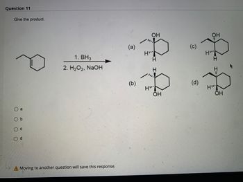 ### Question 11

#### Give the product.

*Instructions*: Select the appropriate product formed by treating the given reactant with the reagents in the provided sequence.

#### Reactant:
A cyclohexene ring with an ethyl group attached at the 1-position.

#### Reagents:
1. \( BH_3 \)
2. \( H_2O_2 \), \( NaOH \)

#### Products:
Select one of the following options as the correct product:

(a) Image depicting a cyclohexane ring with an OH group attached to the carbon adjacent to the one with the ethyl group, in a cis relationship.
   
(b) Image depicting a cyclohexane ring with an OH group attached to the carbon adjacent to the one with the ethyl group, in a trans relationship.
   
(c) Image depicting a cyclohexane ring with an OH group attached to the same carbon as the ethyl group, in a cis relationship.
   
(d) Image depicting a cyclohexane ring with an OH group attached to the same carbon as the ethyl group, in a trans relationship.

##### Answer Options:
- \( \circ \) a
- \( \circ \) b
- \( \circ \) c
- \( \circ \) d

*Note: Moving to another question will save this response.*

#### Explanation:
The reaction mechanism in question involves hydroboration-oxidation, which results in syn-addition of water across the double bond in a manner that leads to the less substituted carbon obtaining the hydroxyl group and the more substituted carbon obtaining a hydrogen.

In this context, the correct product can be identified considering these regio- and stereochemical preferences.