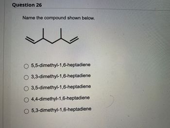 **Question 26**

**Name the compound shown below.**

[Image of a chemical structure with the structure drawn as follows: two double bonds are connected to a seven-carbon chain with a branch consisting of two methyl groups.]

Options:
- O 5,5-dimethyl-1,6-heptadiene
- O 3,3-dimethyl-1,6-heptadiene
- O 3,5-dimethyl-1,6-heptadiene
- O 4,4-dimethyl-1,6-heptadiene
- O 5,3-dimethyl-1,6-heptadiene

**Graph Explanation:**

The image provided shows a chemical structure. The backbone of this structure is a heptadiene, meaning it consists of a seven-carbon chain with two double bonds. The positions of these double bonds influence the compound's name. Additionally, two methyl groups are attached to the main chain at specific positions, which is also essential to name the compound accurately.