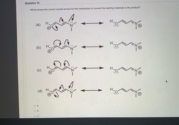 ### Question 14
**Which shows the correct curved arrows for the mechanism to convert the starting materials to the product?**

#### Answer Choices:
1. (a)
2. (b)
3. (c)
4. (d)

#### Detailed Explanation of Diagrams:

Each of the diagrams (a), (b), (c), and (d) represent different proposed mechanisms for converting the starting material to the product. In each mechanism, curved arrows indicate the flow of electrons during the reaction.

**Diagram (a):**
- The mechanism shows an initial curved arrow from the lone pair on the hydroxyl oxygen (O) to the proton (H) in an adjacent carbon-carbon double bond (C=C).
- Another curved arrow from the carbon-carbon double bond (C=C) to the nitrogen (N) indicates electron flow toward the nitrogen.
- A final arrow from the nitrogen to an adjacent position on the structure.
- The resulting structure on the right shows a balanced product with the nitrogen receiving electrons, denoted with lone pairs and a positive charge on the nitrogen.

**Diagram (b):**
- This mechanism also begins with a curved arrow from the hydroxyl oxygen to a proton.
- The next arrows depict electrons moving within the carbon-carbon double bond (C=C) and the nitrogen on adjacent atoms.
- The resultant structure shows a similar conversion with electron pairs and charges properly adjusted on the right side.

**Diagram (c):**
- An initial curved arrow is drawn from the oxygen to a proton, followed by a second arrow pointing back to the carbon-carbon double bond (resonance structure).
- The nitrogen then follows with an appeal to accept electrons.
- The product on the right side again shows the rearranged electrons with nitrogen having lone pairs and a positive charge.

**Diagram (d):**
- The last mechanism has an initial arrow from the oxygen to the proton.
- The arrows in the subsequent steps denote electron movement through the carbon-carbon bond to the nitrogen.
- The produced structure showcases the electron shift with the proper charges and lone pairs on the related atoms.

The student is asked to choose the correct mechanism with appropriate electron movement resulting in the accurate product formation from starting materials.