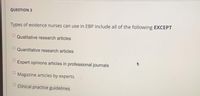 QUESTION 3
Types of evidence nurses can use in EBP include all of the following EXCEPT
Qualitative research articles
Quantitative research articles
Expert opinions articles in professional journals
Magazine articles by experts
O Clinical practice guidelines
