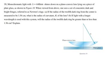 18, Monochromatic light with λ = 648nm shines down on a plano-convex lens lying on a piece of
plate glass, as shown in Figure 18. When viewed from above, one sees a set of concentric dark and
bright fringes, referred to as Newton's rings. (a) If the radius of the twelfth dark ring from the center is
measured to be 1.56 cm, what is the radius of curvature, R, of the lens? (b) If light with a longer
wavelength is used with this system, will the radius of the twelfth dark ring be greater than or less than
1.56 cm? Explain.
Plano-convex lens
1
Question 18
R
Plate glass