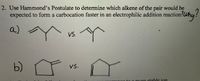 2. Use Hammond's Postulate to determine which alkene of the pair would be
expected to form a carbocation faster in an electrophilic addition reaction!Wh
a)
VS.
b)
Vs.
nga to a more stable jon
