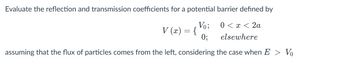 Evaluate the reflection and transmission coefficients for a potential barrier defined by
Vo;
0;
0 < x < 2a
elsewhere
assuming that the flux of particles comes from the left, considering the case when E > Vo
V (x) = {