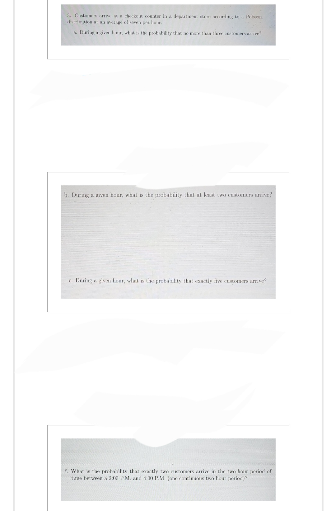 3. Customers arrive at a checkout counter in a department store according to a Poisson
distribution at an average of seven per hour.
a. During a given hour, what is the probability that no more than three customers arrive?
b. During a given hour, what is the probability that at least two customers arrive?
c. During a given hour, what is the probability that exactly five customers arrive?
f. What is the probability that exactly two customers arrive in the two-hour period of
time between a 2:00 P.M. and 4:00 P.M. (one continuous two-hour period)?