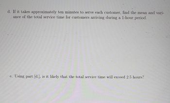 d. If it takes approximately ten minutes to serve each customer, find the mean and vari-
ance of the total service time for customers arriving during a 1-hour period.
e. Using part [d.], is it likely that the total service time will exceed 2.5 hours?