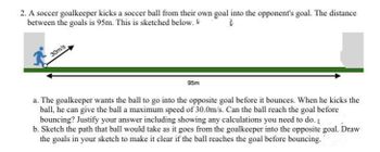 2. A soccer goalkeeper kicks a soccer ball from their own goal into the opponent's goal. The distance
between the goals is 95m. This is sketched below.
30m/s
95m
a. The goalkeeper wants the ball to go into the opposite goal before it bounces. When he kicks the
ball, he can give the ball a maximum speed of 30.0m/s. Can the ball reach the goal before
bouncing? Justify your answer including showing any calculations you need to do. [
b. Sketch the path that ball would take as it goes from the goalkeeper into the opposite goal. Draw
the goals in your sketch to make it clear if the ball reaches the goal before bouncing.