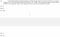 11.
A profit-maximizing monopolist who has to charge the same price for each unit produces at a constant
marginal cost of $10 and faces demand MWTP(Q) = 50 – 0.25Q . The government imposes a price ceiling
of $20 on the monopolist. What is the marginal revenue when the firm produces 10 units?
Α. 10
В. 20
C. 44.75
4
D. 45
Е. 47.5
