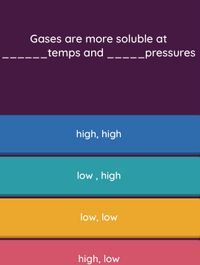 Gases are more soluble at
temps and __--_pressures
high, high
low , high
low, low
high, low
