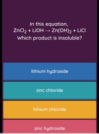 In this equation,
ZnCl2 + LIOH → Zn(OH)2 + LİCI
ZNCI2
Which product is insoluble?
lithium hydroxide
zinc chloride
lithium chloride
zinc hydroxide
