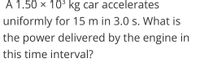 A 1.50 × 10³ kg car accelerates
uniformly for 15 m in 3.0 s. What is
the power delivered by the engine in
this time interval?
