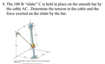 8. The 100 lb "slider" C is held in place on the smooth bar by
the cable AC. Determine the tension in the cable and the
force exerted on the slider by the bar.
7 ft
4 ft
6 ft
4 ft
4 ft.
Figure: 03-18-074UNEX-Example 3.6 Application of the Dot Product (Related
Problem 3.79)
Contit300 Penn Practice