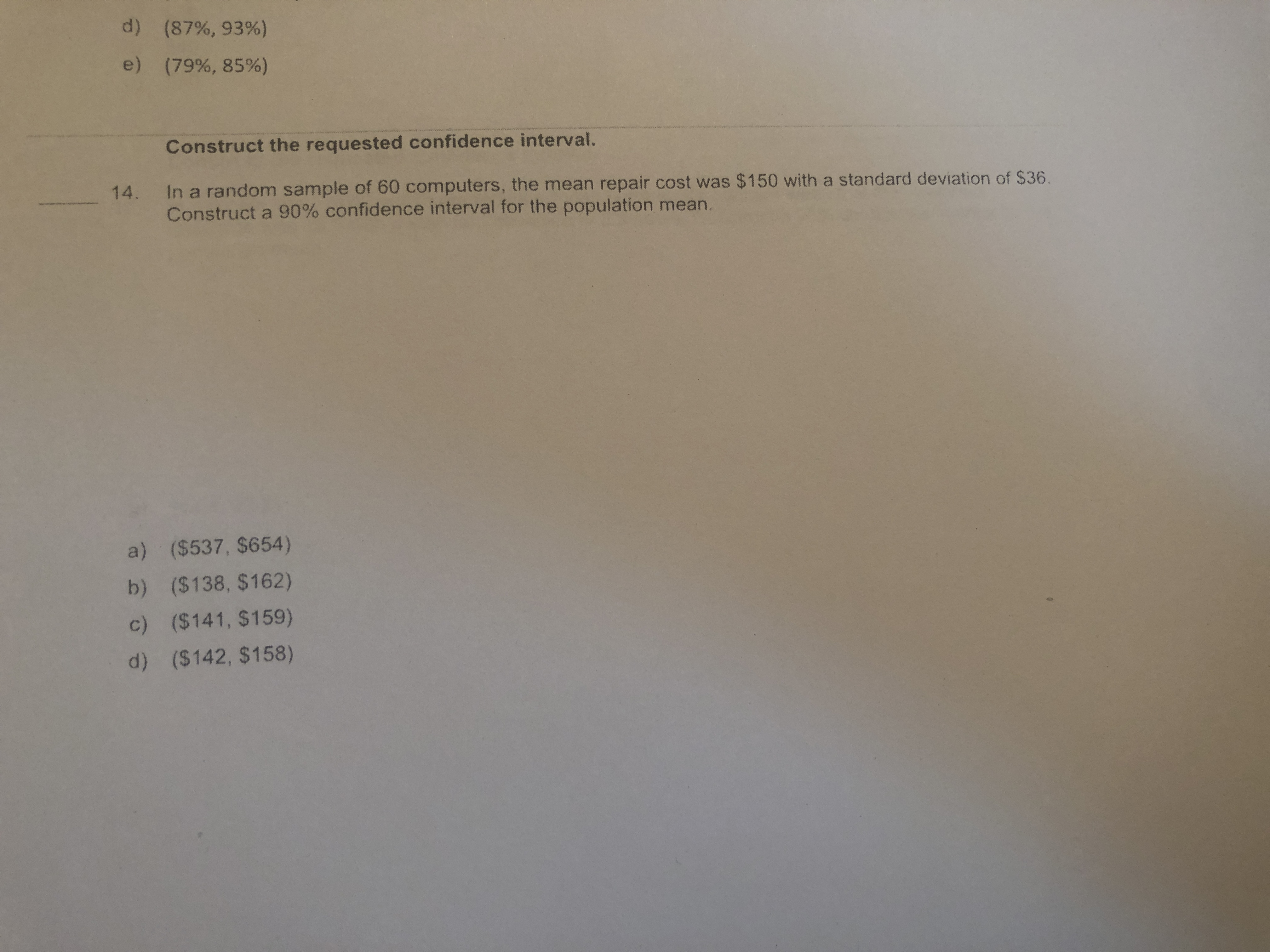 d)(87%, 93%)
e)(79%, 85%)
Construct the requested confidence interval.
In a random sample of 60 computers, the mean repair cost was $150 with a standard deviation of $36.
14.
Construct a 90% confidence interval for the population mean.
a) ($537, $654)
b) ($138, $162)
c) ($141, $159)
d) ($142, $158)
