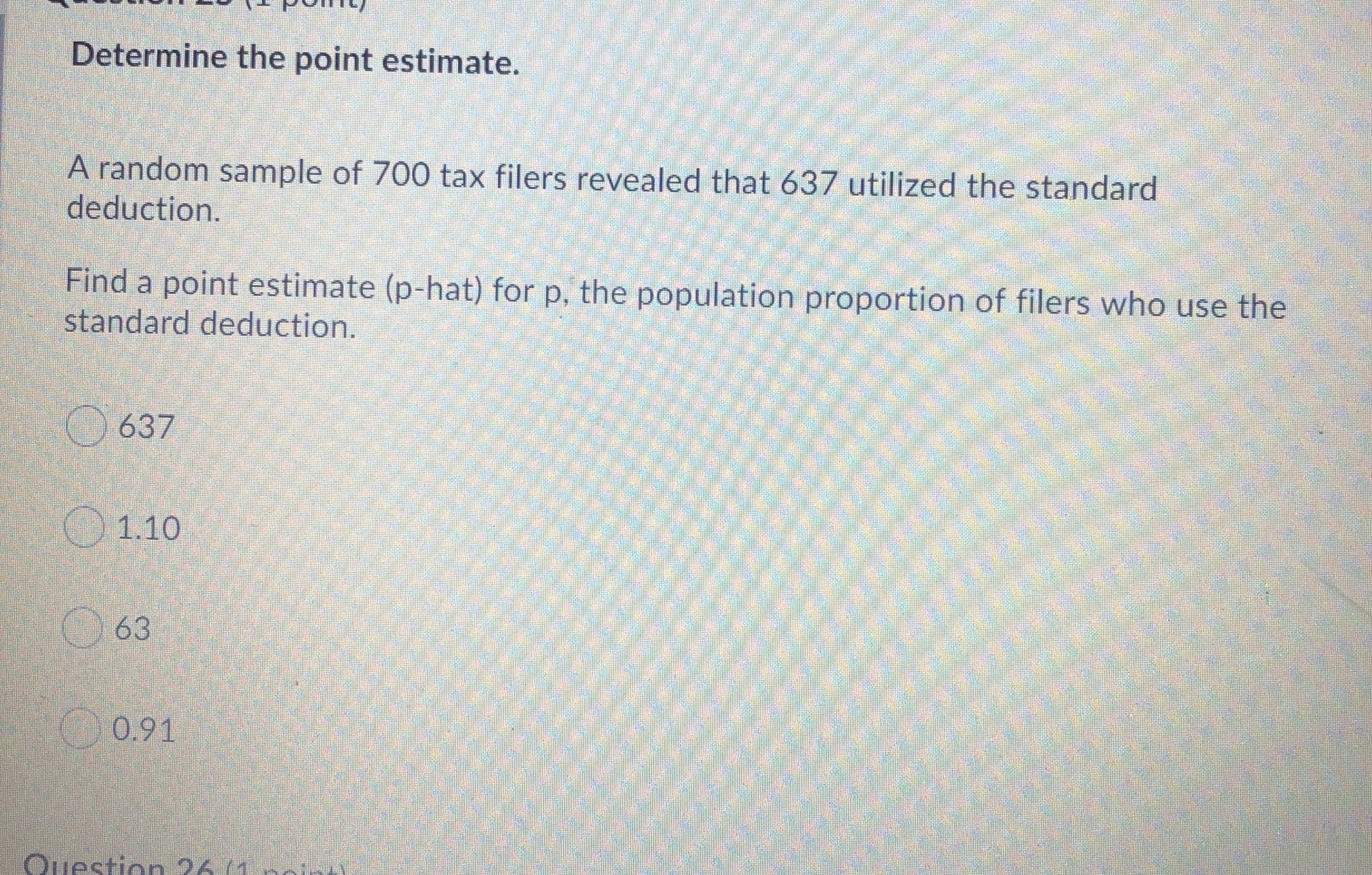 Determine the point estimate.
A random sample of 700 tax filers revealed that 637 utilized the standard
deduction.
Find a point estimate (p-hat) for p, the population proportion of filers who use the
standard deduction.
O 637
O 1.10
O 63
0.91
Question 26/1
