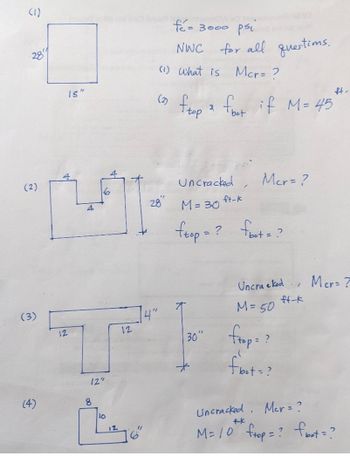 (1)
28
(2)
(3)
(4)
15"
2
12
6
8
fo= 3000 psi
NWC for all questims.
Mcr= ?
(1) What is
(2)
28"
ftop ² foot if M= 45
4"
12
TH
12"
Uncracked
M = 30
ftop=? foot = ?
30"
ft-k
Mer=?
1
Uncra e ked
M = 50
frap = ?
flot = ?
ft-k
ft-
Mer?
Mer = ?
Uncracked.
+-k
M = 10 ftop = ? foot = ?