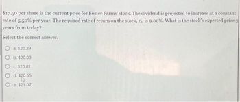 $17.50 per share is the current price for Foster Farms' stock. The dividend is projected to increase at a constant
rate of 5.50% per year. The required rate of return on the stock, rs, is 9.00%. What is the stock's expected price 3
years from today?
Select the correct answer.
a. $20.29
b. $20.03
O c. $20.81
O
d. $20.55
e. $21.07