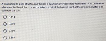 A cord is tied to a pail of water, and the pail is swung in a vertical circle with radius 1.4m. Determine
what must be the minimum speed (m/s) of the pail at the highest point of the circle if no water is to
spill from the pail.
O 3.114
O 3.791
3.704
3.884