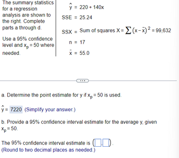 The summary statistics
for a regression
analysis are shown to
the right. Complete
parts a through d.
Use a 95% confidence
level and x₂ = 50 where
needed.
y = 220 + 140x
SSE = 25.24
SSX = Sum of squares X=(x-x)² = 99,632
n = 17
x = 55.0
a. Determine the point estimate for y if xp = 50 is used.
= 7220 (Simplify your answer.)
b. Provide a 95% confidence interval estimate for the average y, given
Xp = 50.
The 95% confidence interval estimate is ..
(Round to two decimal places as needed.)