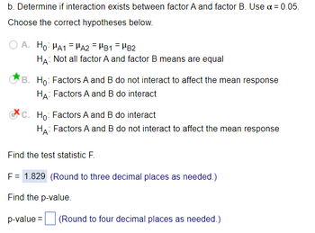 b. Determine if interaction exists between factor A and factor B. Use α = 0.05.
Choose the correct hypotheses below.
A. Ho: HA1HA2 = HB1 HB2
HA: Not all factor A and factor B means are equal
B. Ho: Factors A and B do not interact to affect the mean response
HA: Factors A and B do interact
c. Ho: Factors A and B do interact
HA: Factors A and B do not interact to affect the mean response
Find the test statistic F.
F = 1.829 (Round to three decimal places as needed.)
Find the p-value.
p-value=
(Round to four decimal places as needed.)