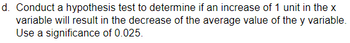 d. Conduct a hypothesis test to determine if an increase of 1 unit in the x
variable will result in the decrease of the average value of the y variable.
Use a significance of 0.025.