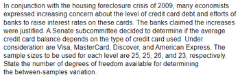 In conjunction with the housing foreclosure crisis of 2009, many economists
expressed increasing concern about the level of credit card debt and efforts of
banks to raise interest rates on these cards. The banks claimed the increases
were justified. A Senate subcommittee decided to determine if the average
credit card balance depends on the type of credit card used. Under
consideration are Visa, MasterCard, Discover, and American Express. The
sample sizes to be used for each level are 25, 25, 26, and 23, respectively.
State the number of degrees of freedom available for determining
the between-samples variation.