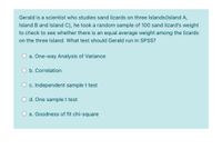 Gerald is a scientist who studies sand lizards on three Islands(Island A,
Island B and Island C), he took a random sample of 100 sand lizard's weight
to check to see whether there is an equal average weight among the lizards
on the three Island. What test should Gerald run in SPSS?
a. One-way Analysis of Variance
O b. Correlation
O c. Independent sample t test
d. One samplet test
e. Goodness of fit chi-square
