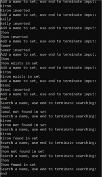 Add a name to set, use end to terminate input:
Kiron
Kiron inserted
Add a name to set, use end to terminate input:
Kelly
Kelly inserted
Add a name to set, use end to terminate input:
Jhon
Jhon inserted
Add a name to set, use end to terminate input:
Samer
Samer inserted
Add a name to set, use end to terminate input:
Jhon
Jhon exists in set
Add a name to set, use end to terminate input:
Kiron
Kiron exists in set
Add a name to set, use end to terminate input:
Bimol
Bimol inserted
Add a name to set, use end to terminate input:
end
Search a name, use end to terminate searching:
Jamal
Jamal not found in set
Search a name, use end to terminate searching:
kiron
kiron not found in set
Search a name, use end to terminate searching:
Kiron
Kiron found in set
Search a name, use end to terminate searching:
jhon
jhon not found in set
Search a name, use end to terminate searching:
Jhon
Jhon found in set
Search a name, use end to terminate searching:
end
