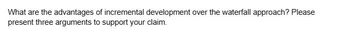 What are the advantages of incremental development over the waterfall approach? Please
present three arguments to support your claim.