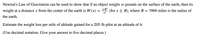 Newton's Law of Gravitation can be used to show that if an object weighs \( w \) pounds on the surface of the earth, then its weight at a distance \( x \) from the center of the earth is \( W(x) = \frac{wR^2}{x^2} \) (for \( x \geq R \)), where \( R = 3960 \) miles is the radius of the earth.

Estimate the weight loss per mile of altitude gained for a 205-lb pilot at an altitude of \( h \).

(Use decimal notation. Give your answer to five decimal places.)