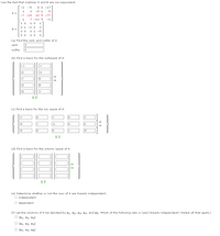 Use the fact that matrices A and 8 are row-equivalent.
-2
-5
8 0 -17
1
3
-5 1
A =
-7 -15
23 5 -77
1
7 -13 5
-3
1 0
1 0
1
0 1 -2 0
3
0 1 -5
(a) Find the rank and nullity of A.
rank
3
nullity
2
(b) Find a basis for the nullspace of A.
-1
-1
2
-3
1
5
1
(c) Find a basis for the row space of A.
1
1
1
-2
3
-5
(d) Find a basis for the column space of A.
(e) Determine whether or not the rows of A are linearly independent.
O independent
dependent
(f) Let the columns of A be denoted by a1, a2, a3, a4, and as. Which of the following sets is (are) linearly independent? (Select all that apply.)
O (a1, a2, a 4)
O {a1, a2, a3)
O {a1, a3, as}
