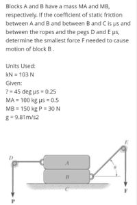 Blocks A and B have a mass MA and MB,
respectively. If the coefficient of static friction
between A and B and between B and C is us and
between the ropes and the pegs D and E ps,
determine the smallest force F needed to cause
motion of block B.
Units Used:
kN = 103 N
Given:
? = 45 deg us = 0.25
%3D
ΜA- 100 kg μs - 0.5
%3D
MB = 150 kg P = 30 N
g = 9.81m/s2
D
F
