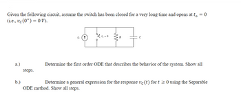 Given the following circuit, assume the switch has been closed for a very long time and opens at t₁ = 0
(i.e., vc (0) = 0 V).
a.)
b.)
steps.
Determine the first order ODE that describes the behavior of the system. Show all
Determine a general expression for the response vc (t) for t≥ 0 using the Separable
ODE method. Show all steps.