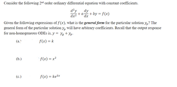 Consider the following 2nd order ordinary differential equation with constant coefficients.
d²y
dy
+a + by = f(x)
dx² dx
Given the following expressions of f(x), what is the general form for the particular solution yp? The
general form of the particular solution y₁ will have arbitrary coefficients. Recall that the output response
for non-homogeneous ODEs is, y = yg + Yp-
(a.)
(b.)
f(x) = k
f(x) = x²
(c.)
f(x) = ke5x