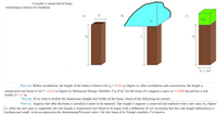 Consider a square-faced beam
supporting a section of a building.
d.
b)
m2
lo
lo
d+ Ad
Part (a) Before installation, the length of the beam is found to be lo= 15.01 m (figure a). After installation and construction, the length is
remeasured and found to be l= 14.92 m (figure b). Determine Young's Modulus Y in N/m- for the beam if it supports a mass m = 31000 kg and has a side
|length d= 1.1 m.
Part (b) If we were to double the dimensions (length and width) of the beam, which of the following are correct.
Part (c) Suppose that after the beam is installed it needs to be repaired. The weight it supports is removed and replaced with a new mass m2 (figure
c). After the new mass is supported, the side length is remeasured and found to be larger with a difference of Ad. Assuming that this side length deformation is
uniform and small, write an expression for determining Poisson's ratio v for this beam if its Young's modulus Y is known.
