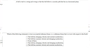 A ball is tied to a string and swung so that the ball follows a circular path that lies in a horizontal plane.
Which of the following statements is true in an inertial reference frame, i.e. a reference frame that is at rest with respect to the Earth?
O The ball has changing velocity and constant acceleration.
O The ball has constant velocity and changing acceleration.
O None of these.
O The ball has changing velocity and changing acceleration.
O The ball has constant velocity and constant acceleration.
000000000000