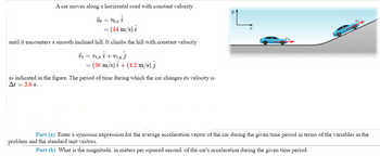 A car moves along a horizontal road with constant velocity
VO,z i
(44 m/s) i
Vo =
until it encounters a smooth inclined hill. It climbs the hill with constant velocity
Ủ1 = V1,z î + V1‚y Ĵ
= (38 m/s)i + (4.2 m/s) j
as indicated in the figure. The period of time during which the car changes its velocity is
At = 3.6 s.
Y
Part (a) Enter a symbolic expression for the average acceleration vector of the car during the given time period in terms of the variables in the
problem and the standard unit vectors.
Part (b) What is the magnitude, in meters per squared second, of the car's acceleration during the given time period.