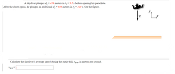 A skydiver plunges d₁ = 410 meters in t₁ = 9.5 s before opening his parachute.
After the chute opens, he plunges an additional d₂ = 880 meters in t₂ = 120 s. See the figure.
Calculate the skydiver's average speed during the entire fall, vave, in meters per second.
Vave =
V
y.
X