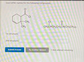 Give IUPAC names for the following compounds:
1st structure:
2nd structure:
CI
CH3
CH3
CI
CH3CHCH2CH2CN(CH2CH3)2
Submit Answer
Try Another Version
1 item attempt remaining