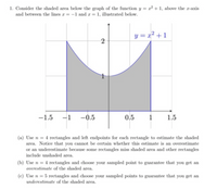 1. Consider the shaded area below the graph of the function y = x² + 1, above the x-axis
and between the lines r = -1 and r = 1, illustrated below.
y = a² + 1
-1.5
-1
-0.5
0,5
1
1.5
(a) Use n = 4 rectangles and left endpoints for each rectangle to estimate the shaded
area. Notice that you cannot be certain whether this estimate is an overestimate
or an underestimate because some rectangles miss shaded area and other rectangles
include unshaded area.
(b) Use n = 4 rectangles and choose your sampled point to guarantee that you get an
overestimate of the shaded area.
(c) Use n = 5 rectangles and choose your sampled points to guarantee that you get an
underestimate of the shaded area.
2.
